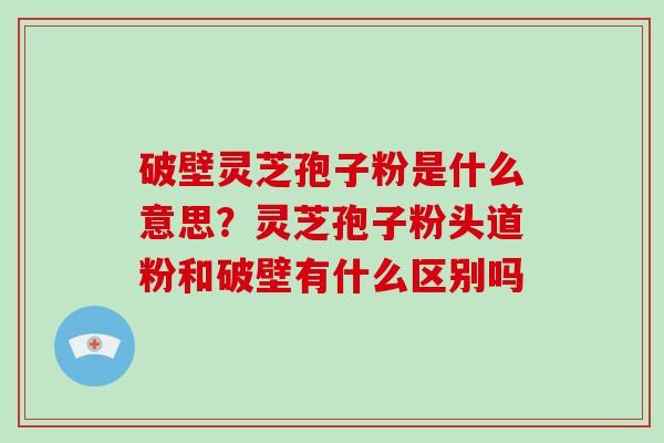 破壁灵芝孢子粉是什么意思？灵芝孢子粉头道粉和破壁有什么区别吗-第1张图片-破壁灵芝孢子粉研究指南