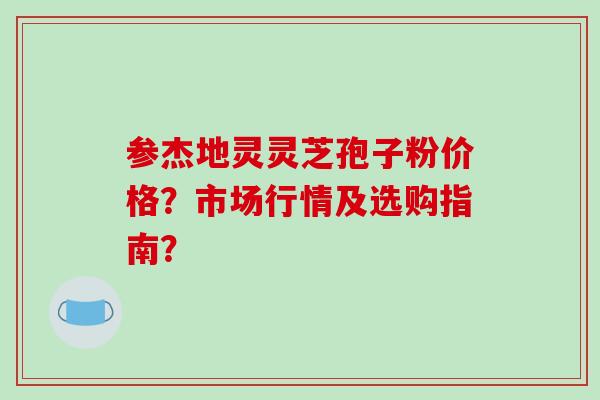 参杰地灵灵芝孢子粉价格?市场行情及选购指南?-第1张图片-破壁灵芝孢子粉研究指南 参杰地灵灵芝孢子粉价格?市场行情及选购指南?-第1张图片-破壁灵芝孢子粉研究指南