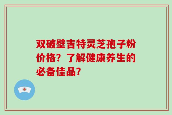 双破壁吉特灵芝孢子粉价格？了解健康养生的必备佳品？-第1张图片-破壁灵芝孢子粉研究指南