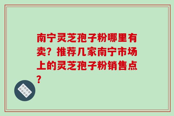 南宁灵芝孢子粉哪里有卖？推荐几家南宁市场上的灵芝孢子粉销售点？-第1张图片-破壁灵芝孢子粉研究指南