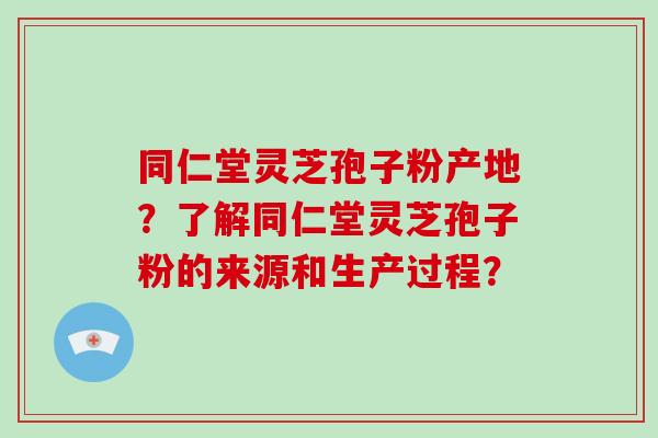 同仁堂灵芝孢子粉产地？了解同仁堂灵芝孢子粉的来源和生产过程？-第1张图片-破壁灵芝孢子粉研究指南
