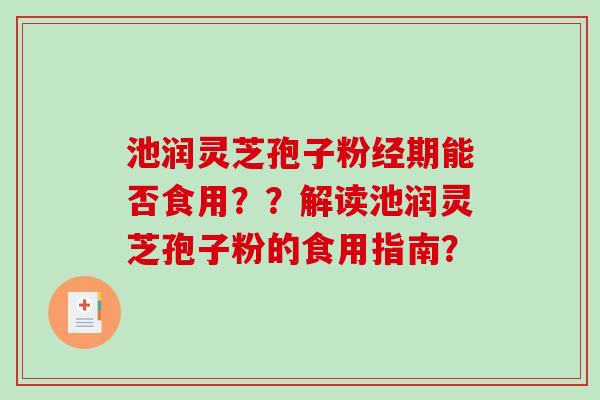 池润灵芝孢子粉经期能否食用？？解读池润灵芝孢子粉的食用指南？-第1张图片-破壁灵芝孢子粉研究指南