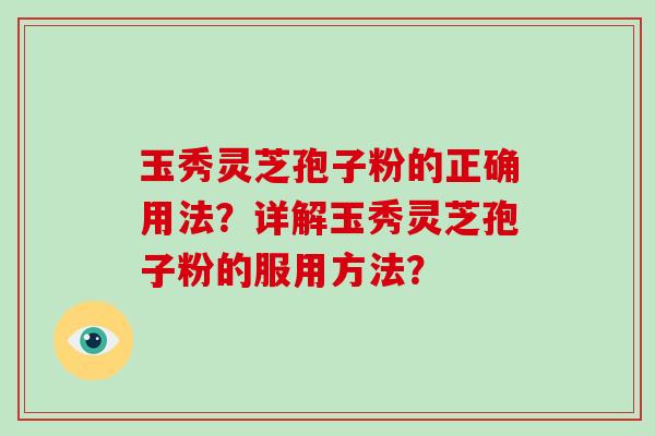 玉秀灵芝孢子粉的正确用法？详解玉秀灵芝孢子粉的服用方法？-第1张图片-破壁灵芝孢子粉研究指南