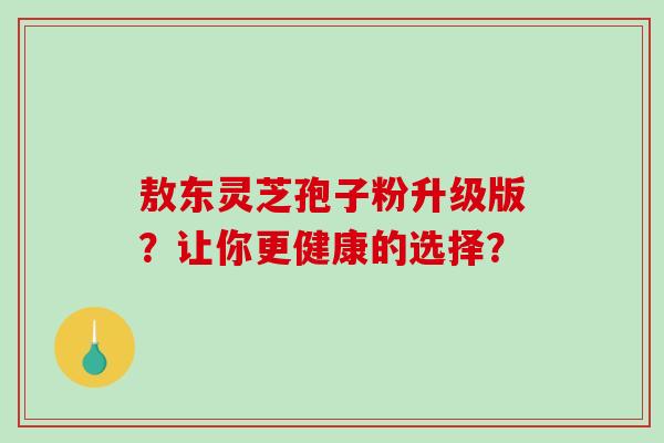 敖东灵芝孢子粉升级版?让你更健康的选择?-第1张图片-破壁灵芝孢子粉研究指南 敖东灵芝孢子粉升级版?让你更健康的选择?-第1张图片-破壁灵芝孢子粉研究指南