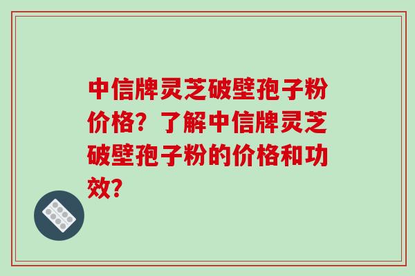中信牌灵芝破壁孢子粉价格？了解中信牌灵芝破壁孢子粉的价格和功效？-第1张图片-破壁灵芝孢子粉研究指南