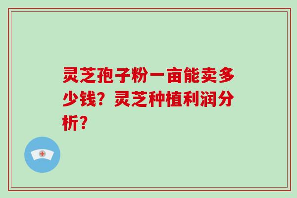 灵芝孢子粉一亩能卖多少钱?灵芝种植利润分析?-第1张图片-破壁灵芝孢子粉研究指南 灵芝孢子粉一亩能卖多少钱?灵芝种植利润分析?-第1张图片-破壁灵芝孢子粉研究指南