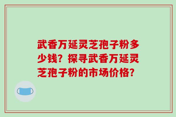 武香万延灵芝孢子粉多少钱?探寻武香万延灵芝孢子粉的市场价格?-第1张图片-破壁灵芝孢子粉研究指南 武香万延灵芝孢子粉多少钱?探寻武香万延灵芝孢子粉的市场价格?-第1张图片-破壁灵芝孢子粉研究指南