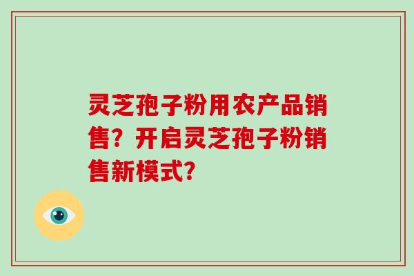 灵芝孢子粉用农产品销售？开启灵芝孢子粉销售新模式？-第1张图片-破壁灵芝孢子粉研究指南