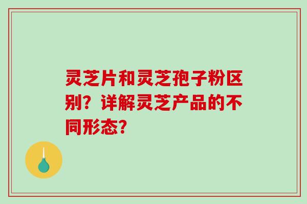 灵芝片和灵芝孢子粉区别？详解灵芝产品的不同形态？-第1张图片-破壁灵芝孢子粉研究指南