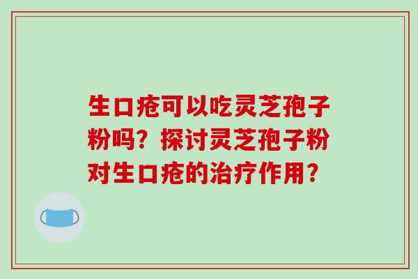 生口疮可以吃灵芝孢子粉吗?探讨灵芝孢子粉对生口疮的治疗作用?-第1张图片-破壁灵芝孢子粉研究指南 生口疮可以吃灵芝孢子粉吗?探讨灵芝孢子粉对生口疮的治疗作用?-第1张图片-破壁灵芝孢子粉研究指南