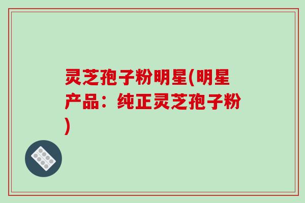 灵芝孢子粉明星(明星产品：纯正灵芝孢子粉)-第1张图片-破壁灵芝孢子粉研究指南