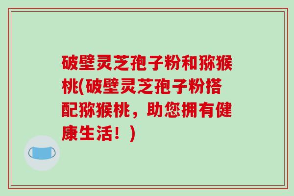 破壁灵芝孢子粉和猕猴桃(破壁灵芝孢子粉搭配猕猴桃,助您拥有健康生活!)-第1张图片-破壁灵芝孢子粉研究指南 破壁灵芝孢子粉和猕猴桃(破壁灵芝孢子粉搭配猕猴桃,助您拥有健康生活!)-第1张图片-破壁灵芝孢子粉研究指南