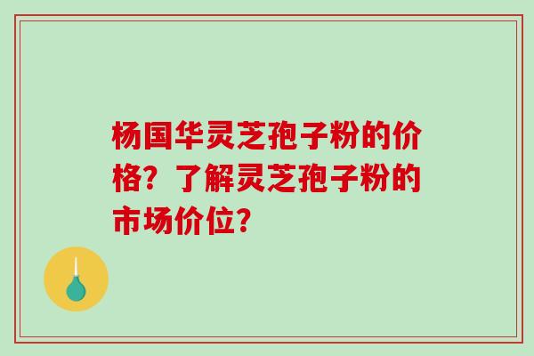 杨国华灵芝孢子粉的价格？了解灵芝孢子粉的市场价位？-第1张图片-破壁灵芝孢子粉研究指南