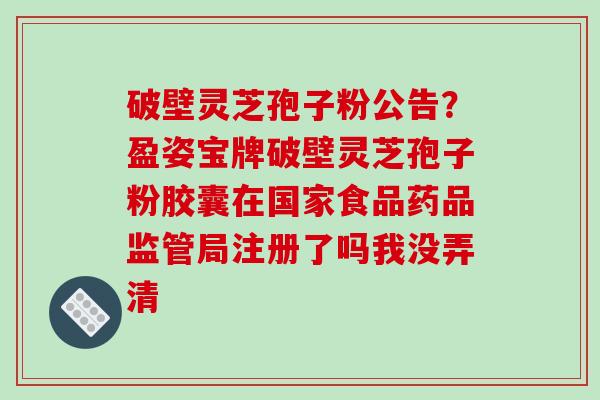 破壁灵芝孢子粉公告？盈姿宝牌破壁灵芝孢子粉胶囊在国家食品药品监管局注册了吗我没弄清-第1张图片-破壁灵芝孢子粉研究指南