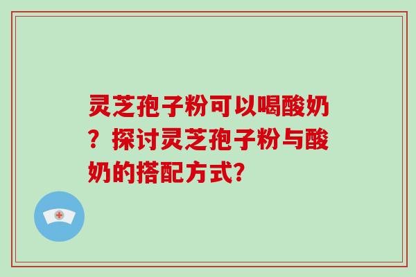 灵芝孢子粉可以喝酸奶？探讨灵芝孢子粉与酸奶的搭配方式？-第1张图片-破壁灵芝孢子粉研究指南