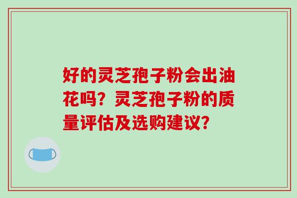 好的灵芝孢子粉会出油花吗？灵芝孢子粉的质量评估及选购建议？-第1张图片-破壁灵芝孢子粉研究指南