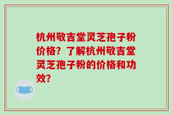 杭州敬吉堂灵芝孢子粉价格?了解杭州敬吉堂灵芝孢子粉的价格和功效?-第1张图片-破壁灵芝孢子粉研究指南 杭州敬吉堂灵芝孢子粉价格?了解杭州敬吉堂灵芝孢子粉的价格和功效?-第1张图片-破壁灵芝孢子粉研究指南