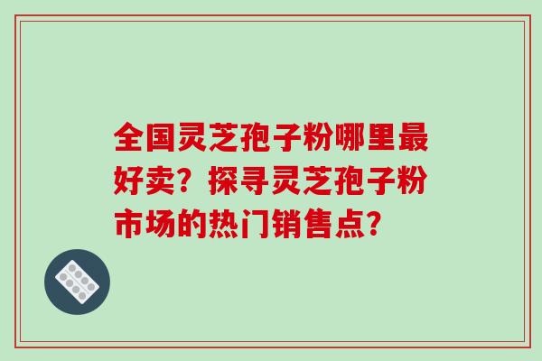 全国灵芝孢子粉哪里最好卖?探寻灵芝孢子粉市场的热门销售点?-第1张图片-破壁灵芝孢子粉研究指南 全国灵芝孢子粉哪里最好卖?探寻灵芝孢子粉市场的热门销售点?-第1张图片-破壁灵芝孢子粉研究指南