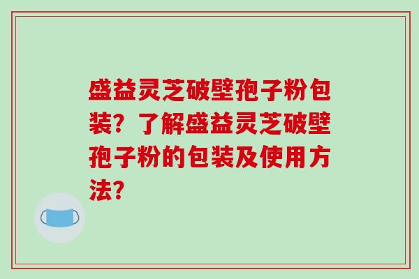 盛益灵芝破壁孢子粉包装？了解盛益灵芝破壁孢子粉的包装及使用方法？-第1张图片-破壁灵芝孢子粉研究指南