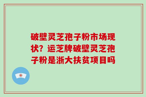 破壁灵芝孢子粉市场现状？运芝牌破壁灵芝孢子粉是浙大扶贫项目吗-第1张图片-破壁灵芝孢子粉研究指南