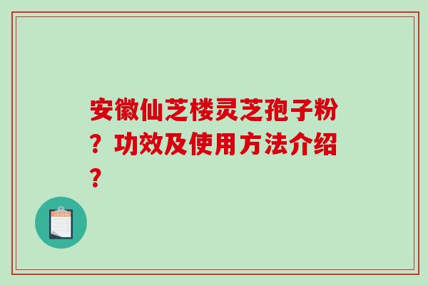 安徽仙芝楼灵芝孢子粉？功效及使用方法介绍？-第1张图片-破壁灵芝孢子粉研究指南
