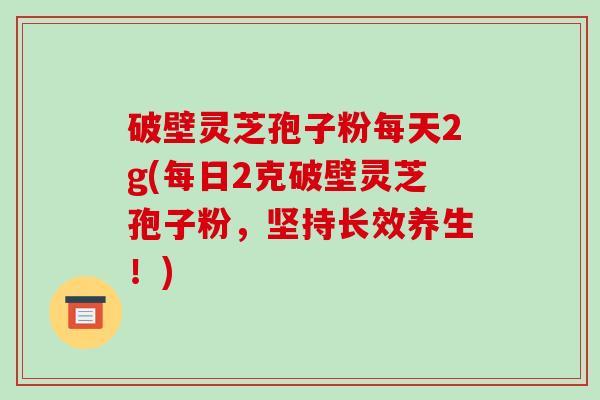 破壁灵芝孢子粉每天2g(每日2克破壁灵芝孢子粉,坚持长效养生!)-第1张图片-破壁灵芝孢子粉研究指南 破壁灵芝孢子粉每天2g(每日2克破壁灵芝孢子粉,坚持长效养生!)-第1张图片-破壁灵芝孢子粉研究指南