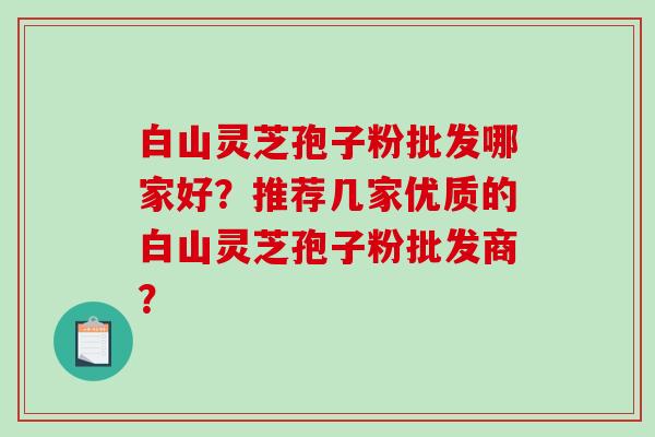 白山灵芝孢子粉批发哪家好?推荐几家优质的白山灵芝孢子粉批发商?-第1张图片-破壁灵芝孢子粉研究指南 白山灵芝孢子粉批发哪家好?推荐几家优质的白山灵芝孢子粉批发商?-第1张图片-破壁灵芝孢子粉研究指南