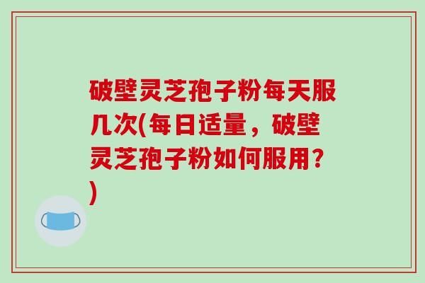 破壁灵芝孢子粉每天服几次(每日适量，破壁灵芝孢子粉如何服用？)-第1张图片-破壁灵芝孢子粉研究指南