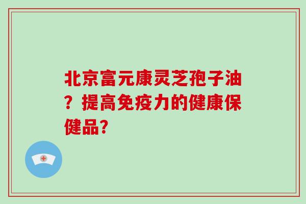 北京富元康灵芝孢子油?提高免疫力的健康保健品?-第1张图片-破壁灵芝孢子粉研究指南 北京富元康灵芝孢子油?提高免疫力的健康保健品?-第1张图片-破壁灵芝孢子粉研究指南