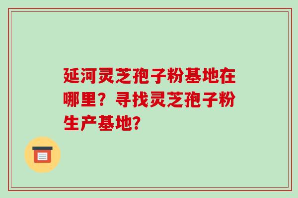 延河灵芝孢子粉基地在哪里?寻找灵芝孢子粉生产基地?-第1张图片-破壁灵芝孢子粉研究指南 延河灵芝孢子粉基地在哪里?寻找灵芝孢子粉生产基地?-第1张图片-破壁灵芝孢子粉研究指南