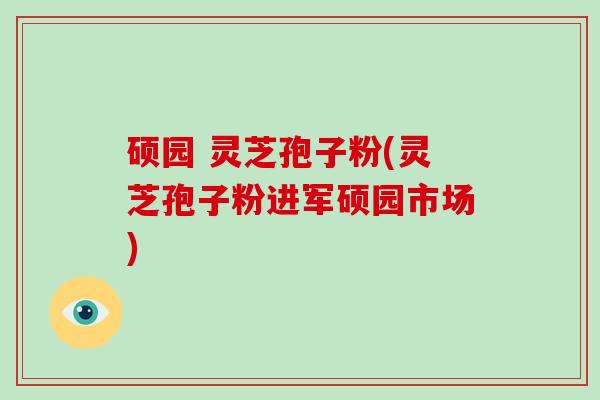硕园 灵芝孢子粉(灵芝孢子粉进军硕园市场)-第1张图片-破壁灵芝孢子粉研究指南 硕园 灵芝孢子粉(灵芝孢子粉进军硕园市场)-第1张图片-破壁灵芝孢子粉研究指南