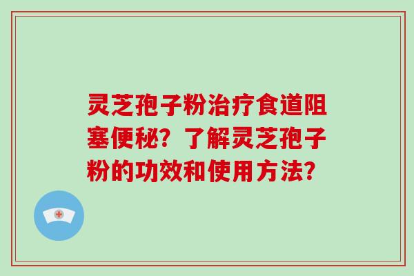 灵芝孢子粉治疗食道阻塞便秘？了解灵芝孢子粉的功效和使用方法？-第1张图片-破壁灵芝孢子粉研究指南