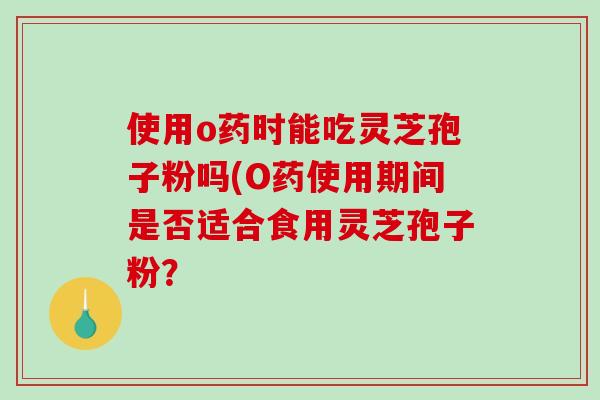 使用o药时能吃灵芝孢子粉吗(O药使用期间是否适合食用灵芝孢子粉?-第1张图片-破壁灵芝孢子粉研究指南 使用o药时能吃灵芝孢子粉吗(O药使用期间是否适合食用灵芝孢子粉?-第1张图片-破壁灵芝孢子粉研究指南