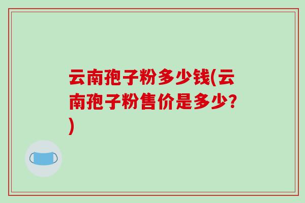 云南孢子粉多少钱(云南孢子粉售价是多少？)-第1张图片-破壁灵芝孢子粉研究指南