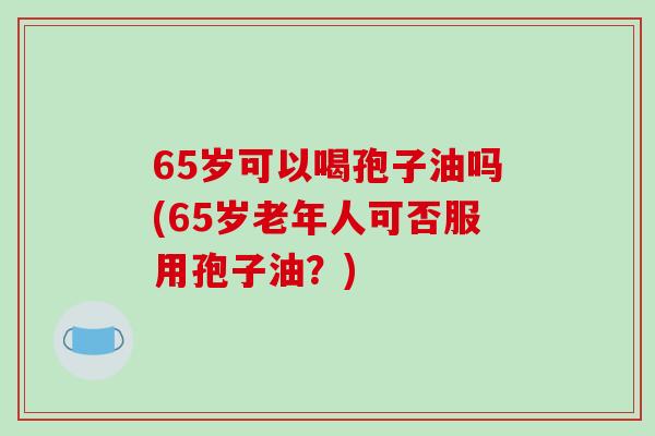 65岁可以喝孢子油吗(65岁老年人可否服用孢子油?)-第1张图片-破壁灵芝孢子粉研究指南 65岁可以喝孢子油吗(65岁老年人可否服用孢子油?)-第1张图片-破壁灵芝孢子粉研究指南