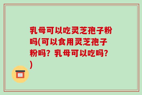 乳母可以吃灵芝孢子粉吗(可以食用灵芝孢子粉吗？乳母可以吃吗？)-第1张图片-破壁灵芝孢子粉研究指南