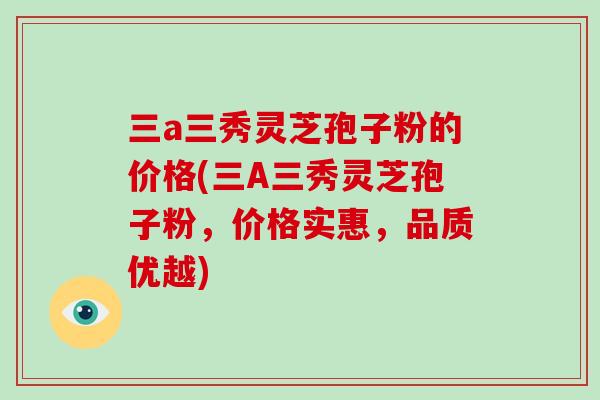 三a三秀灵芝孢子粉的价格(三A三秀灵芝孢子粉,价格实惠,品质优越)-第1张图片-破壁灵芝孢子粉研究指南 三a三秀灵芝孢子粉的价格(三A三秀灵芝孢子粉,价格实惠,品质优越)-第1张图片-破壁灵芝孢子粉研究指南