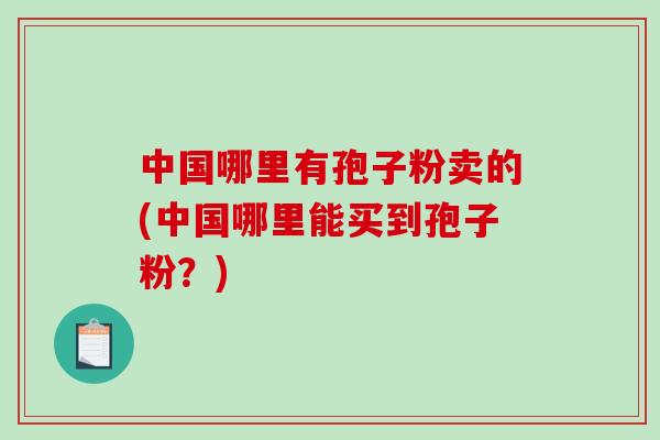 中国哪里有孢子粉卖的(中国哪里能买到孢子粉？)-第1张图片-破壁灵芝孢子粉研究指南