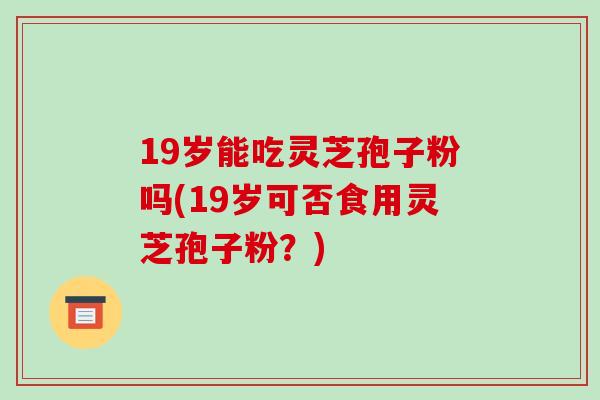 19岁能吃灵芝孢子粉吗(19岁可否食用灵芝孢子粉?)-第1张图片-破壁灵芝孢子粉研究指南 19岁能吃灵芝孢子粉吗(19岁可否食用灵芝孢子粉?)-第1张图片-破壁灵芝孢子粉研究指南