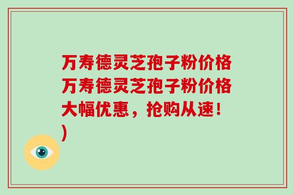 万寿德灵芝孢子粉价格万寿德灵芝孢子粉价格大幅优惠,抢购从速!)-第1张图片-破壁灵芝孢子粉研究指南 万寿德灵芝孢子粉价格万寿德灵芝孢子粉价格大幅优惠,抢购从速!)-第1张图片-破壁灵芝孢子粉研究指南