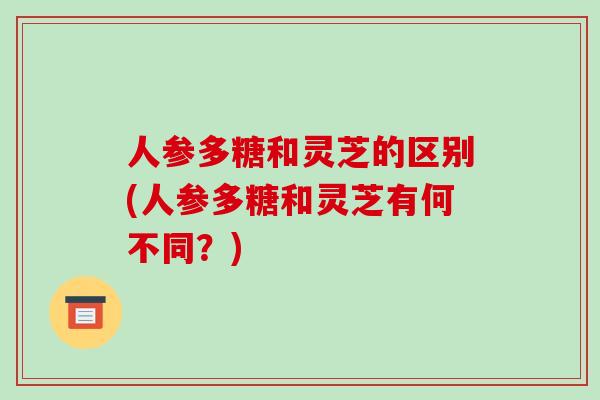 人参多糖和灵芝的区别(人参多糖和灵芝有何不同?)-第1张图片-破壁灵芝孢子粉研究指南 人参多糖和灵芝的区别(人参多糖和灵芝有何不同?)-第1张图片-破壁灵芝孢子粉研究指南