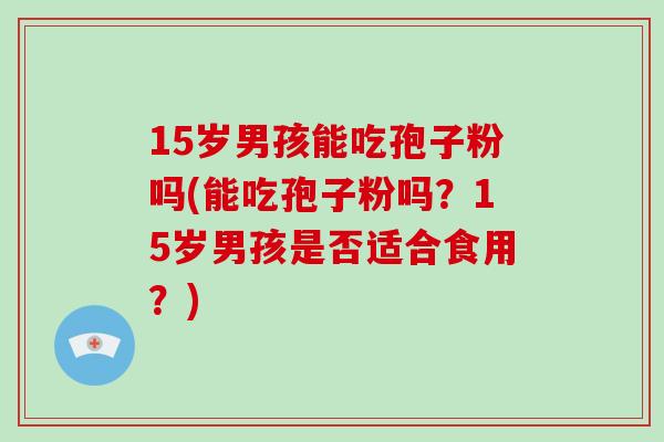 15岁男孩能吃孢子粉吗(能吃孢子粉吗?15岁男孩是否适合食用?)-第1张图片-破壁灵芝孢子粉研究指南 15岁男孩能吃孢子粉吗(能吃孢子粉吗?15岁男孩是否适合食用?)-第1张图片-破壁灵芝孢子粉研究指南