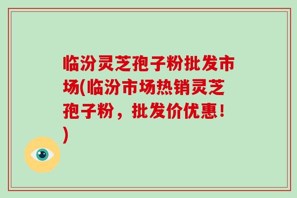 临汾灵芝孢子粉批发市场(临汾市场热销灵芝孢子粉，批发价优惠！)-第1张图片-破壁灵芝孢子粉研究指南