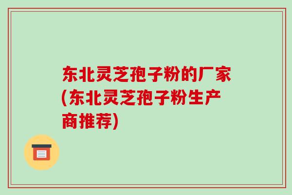 东北灵芝孢子粉的厂家(东北灵芝孢子粉生产商推荐)-第1张图片-破壁灵芝孢子粉研究指南 东北灵芝孢子粉的厂家(东北灵芝孢子粉生产商推荐)-第1张图片-破壁灵芝孢子粉研究指南