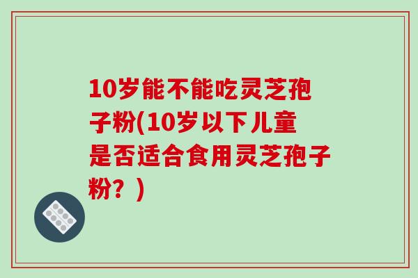 10岁能不能吃灵芝孢子粉(10岁以下儿童是否适合食用灵芝孢子粉?)-第1张图片-破壁灵芝孢子粉研究指南 10岁能不能吃灵芝孢子粉(10岁以下儿童是否适合食用灵芝孢子粉?)-第1张图片-破壁灵芝孢子粉研究指南