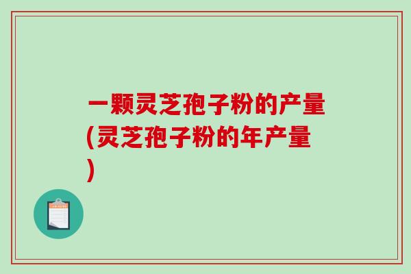 一颗灵芝孢子粉的产量(灵芝孢子粉的年产量)-第1张图片-破壁灵芝孢子粉研究指南