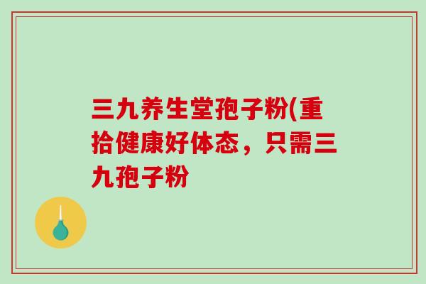 三九养生堂孢子粉(重拾健康好体态，只需三九孢子粉-第1张图片-破壁灵芝孢子粉研究指南