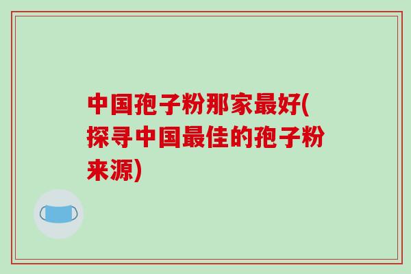 中国孢子粉那家最好(探寻中国最佳的孢子粉来源)-第1张图片-破壁灵芝孢子粉研究指南