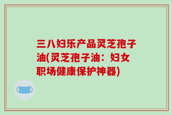 三八妇乐产品灵芝孢子油(灵芝孢子油:妇女职场健康保护神器)-第1张图片-破壁灵芝孢子粉研究指南 三八妇乐产品灵芝孢子油(灵芝孢子油:妇女职场健康保护神器)-第1张图片-破壁灵芝孢子粉研究指南