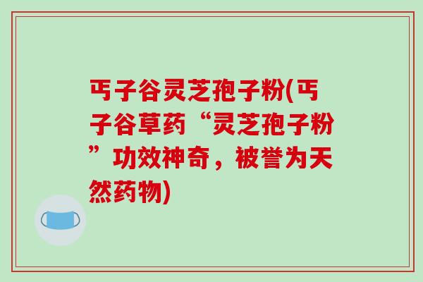 丐子谷灵芝孢子粉(丐子谷草药“灵芝孢子粉”功效神奇,被誉为天然药物)-第1张图片-破壁灵芝孢子粉研究指南 丐子谷灵芝孢子粉(丐子谷草药“灵芝孢子粉”功效神奇,被誉为天然药物)-第1张图片-破壁灵芝孢子粉研究指南